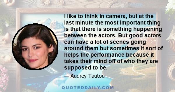 I like to think in camera, but at the last minute the most important thing is that there is something happening between the actors. But good actors can have a lot of scenes going around them but sometimes it sort of