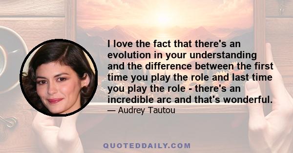 I love the fact that there's an evolution in your understanding and the difference between the first time you play the role and last time you play the role - there's an incredible arc and that's wonderful.