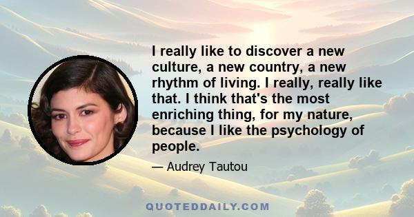 I really like to discover a new culture, a new country, a new rhythm of living. I really, really like that. I think that's the most enriching thing, for my nature, because I like the psychology of people.