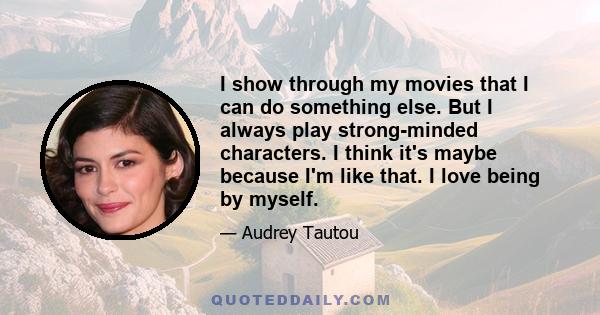 I show through my movies that I can do something else. But I always play strong-minded characters. I think it's maybe because I'm like that. I love being by myself.