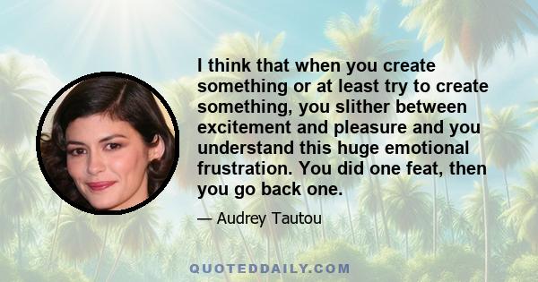 I think that when you create something or at least try to create something, you slither between excitement and pleasure and you understand this huge emotional frustration. You did one feat, then you go back one.