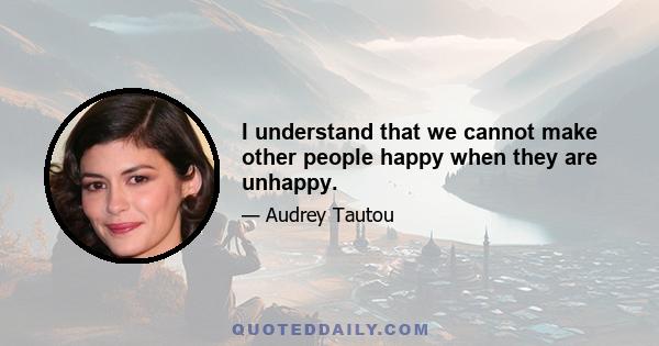 I understand that we cannot make other people happy when they are unhappy.