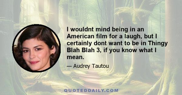 I wouldnt mind being in an American film for a laugh, but I certainly dont want to be in Thingy Blah Blah 3, if you know what I mean.