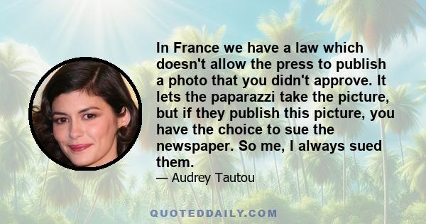 In France we have a law which doesn't allow the press to publish a photo that you didn't approve. It lets the paparazzi take the picture, but if they publish this picture, you have the choice to sue the newspaper. So