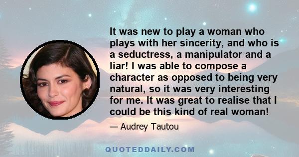 It was new to play a woman who plays with her sincerity, and who is a seductress, a manipulator and a liar! I was able to compose a character as opposed to being very natural, so it was very interesting for me. It was