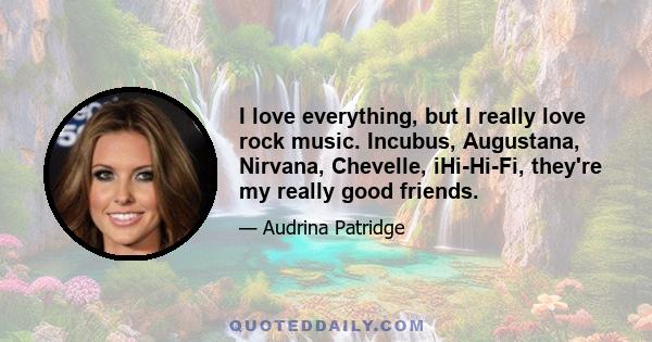 I love everything, but I really love rock music. Incubus, Augustana, Nirvana, Chevelle, iHi-Hi-Fi, they're my really good friends.