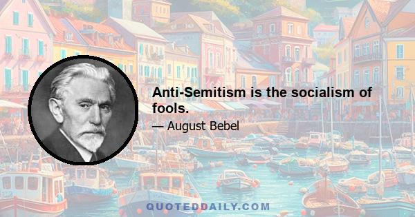 Anti-Semitism is the socialism of fools.