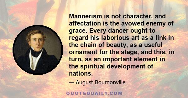 Mannerism is not character, and affectation is the avowed enemy of grace. Every dancer ought to regard his laborious art as a link in the chain of beauty, as a useful ornament for the stage, and this, in turn, as an