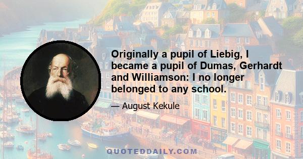 Originally a pupil of Liebig, I became a pupil of Dumas, Gerhardt and Williamson: I no longer belonged to any school.