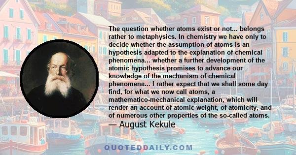 The question whether atoms exist or not... belongs rather to metaphysics. In chemistry we have only to decide whether the assumption of atoms is an hypothesis adapted to the explanation of chemical phenomena... whether