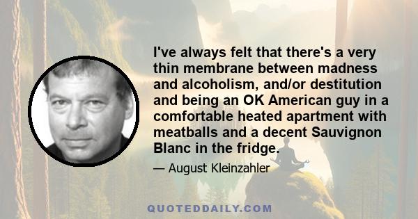 I've always felt that there's a very thin membrane between madness and alcoholism, and/or destitution and being an OK American guy in a comfortable heated apartment with meatballs and a decent Sauvignon Blanc in the