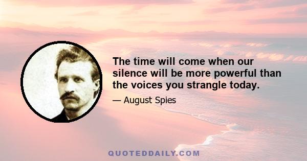 The time will come when our silence will be more powerful than the voices you strangle today.