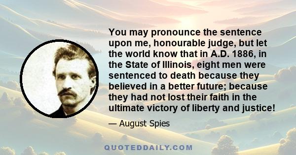 You may pronounce the sentence upon me, honourable judge, but let the world know that in A.D. 1886, in the State of Illinois, eight men were sentenced to death because they believed in a better future; because they had