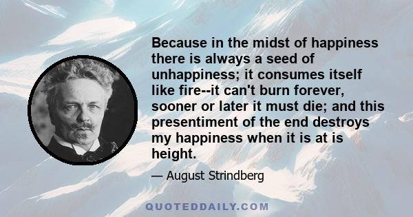 Because in the midst of happiness there is always a seed of unhappiness; it consumes itself like fire--it can't burn forever, sooner or later it must die; and this presentiment of the end destroys my happiness when it