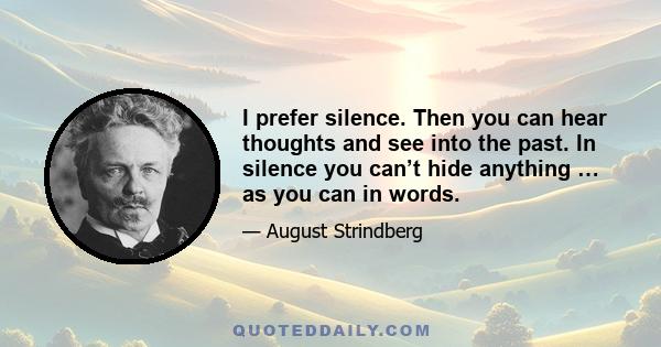 I prefer silence. Then you can hear thoughts and see into the past. In silence you can’t hide anything … as you can in words.