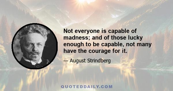 Not everyone is capable of madness; and of those lucky enough to be capable, not many have the courage for it.