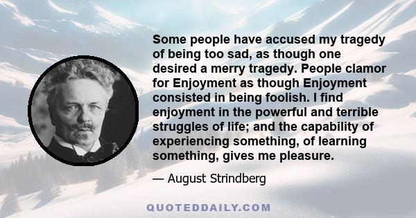 Some people have accused my tragedy of being too sad, as though one desired a merry tragedy. People clamor for Enjoyment as though Enjoyment consisted in being foolish. I find enjoyment in the powerful and terrible