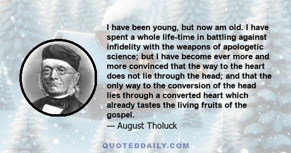 I have been young, but now am old. I have spent a whole life-time in battling against infidelity with the weapons of apologetic science; but I have become ever more and more convinced that the way to the heart does not