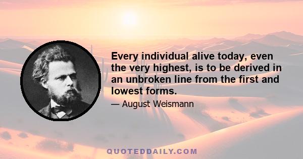 Every individual alive today, even the very highest, is to be derived in an unbroken line from the first and lowest forms.