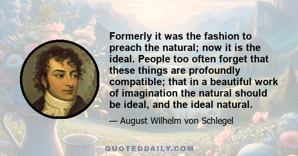 Formerly it was the fashion to preach the natural; now it is the ideal. People too often forget that these things are profoundly compatible; that in a beautiful work of imagination the natural should be ideal, and the