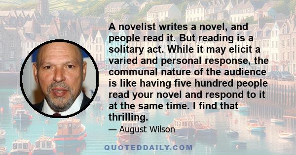 A novelist writes a novel, and people read it. But reading is a solitary act. While it may elicit a varied and personal response, the communal nature of the audience is like having five hundred people read your novel