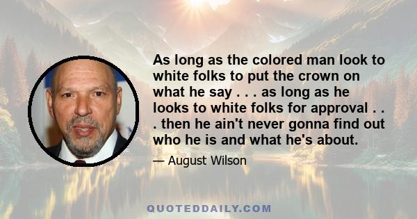 As long as the colored man look to white folks to put the crown on what he say . . . as long as he looks to white folks for approval . . . then he ain't never gonna find out who he is and what he's about.