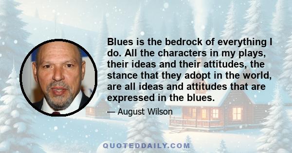 Blues is the bedrock of everything I do. All the characters in my plays, their ideas and their attitudes, the stance that they adopt in the world, are all ideas and attitudes that are expressed in the blues.