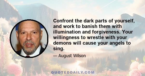 Confront the dark parts of yourself, and work to banish them with illumination and forgiveness. Your willingness to wrestle with your demons will cause your angels to sing.