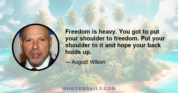 Freedom is heavy. You got to put your shoulder to freedom. Put your shoulder to it and hope your back holds up.