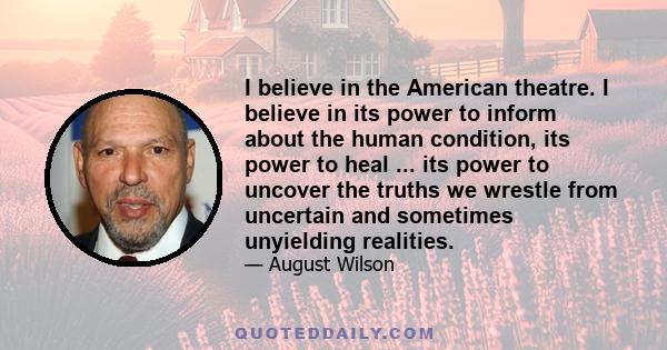 I believe in the American theatre. I believe in its power to inform about the human condition, its power to heal ... its power to uncover the truths we wrestle from uncertain and sometimes unyielding realities.