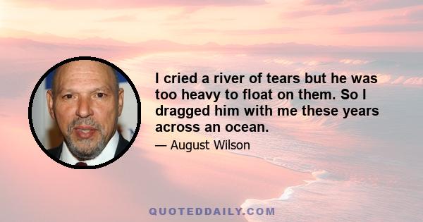 I cried a river of tears but he was too heavy to float on them. So I dragged him with me these years across an ocean.