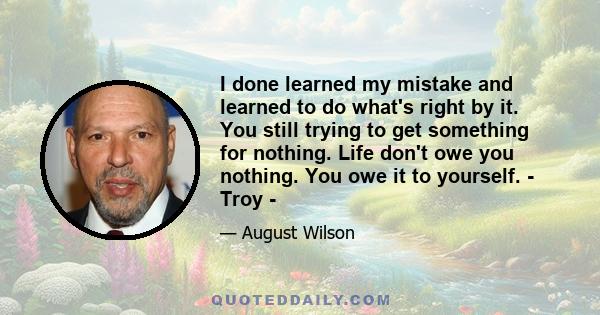 I done learned my mistake and learned to do what's right by it. You still trying to get something for nothing. Life don't owe you nothing. You owe it to yourself. - Troy -