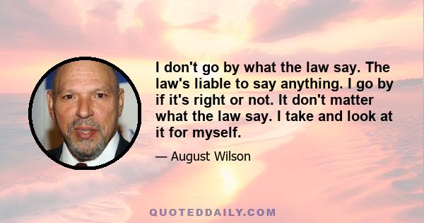 I don't go by what the law say. The law's liable to say anything. I go by if it's right or not. It don't matter what the law say. I take and look at it for myself.