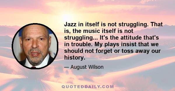 Jazz in itself is not struggling. That is, the music itself is not struggling... It's the attitude that's in trouble. My plays insist that we should not forget or toss away our history.