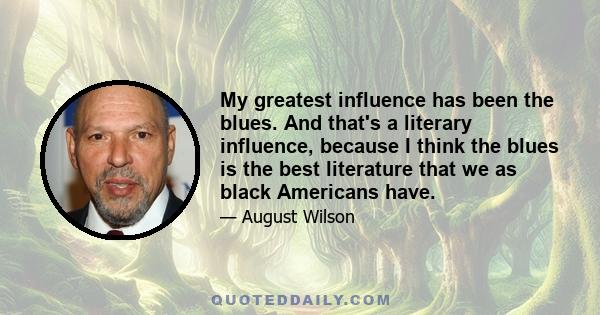 My greatest influence has been the blues. And that's a literary influence, because I think the blues is the best literature that we as black Americans have.