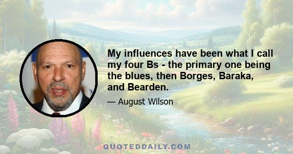 My influences have been what I call my four Bs - the primary one being the blues, then Borges, Baraka, and Bearden.