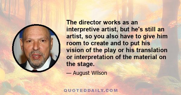 The director works as an interpretive artist, but he's still an artist, so you also have to give him room to create and to put his vision of the play or his translation or interpretation of the material on the stage.