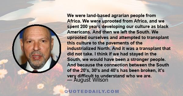 We were land-based agrarian people from Africa. We were uprooted from Africa, and we spent 200 years developing our culture as black Americans. And then we left the South. We uprooted ourselves and attempted to