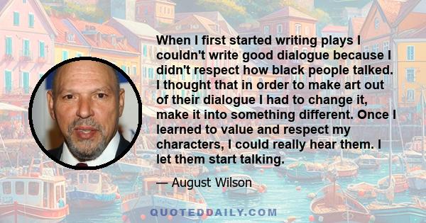 When I first started writing plays I couldn't write good dialogue because I didn't respect how black people talked. I thought that in order to make art out of their dialogue I had to change it, make it into something