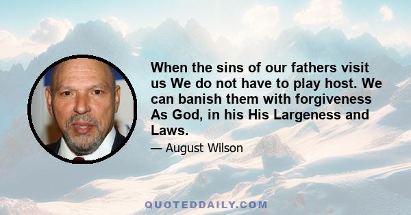 When the sins of our fathers visit us We do not have to play host. We can banish them with forgiveness As God, in his His Largeness and Laws.