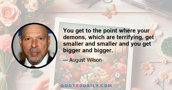 You get to the point where your demons, which are terrifying, get smaller and smaller and you get bigger and bigger.