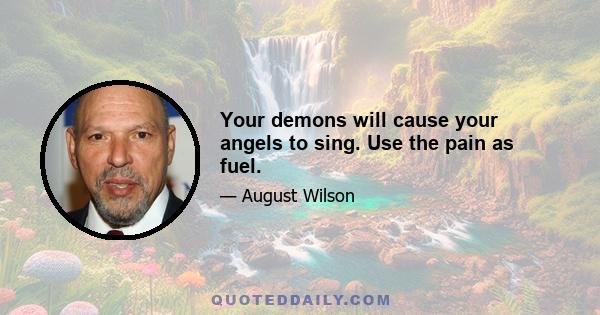 Your demons will cause your angels to sing. Use the pain as fuel.