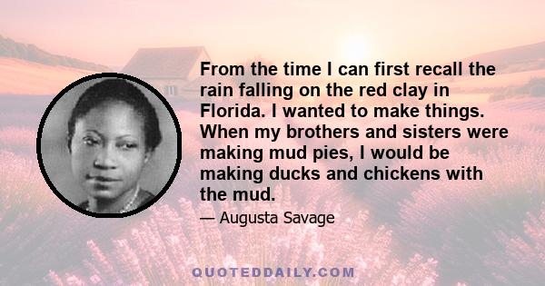 From the time I can first recall the rain falling on the red clay in Florida. I wanted to make things. When my brothers and sisters were making mud pies, I would be making ducks and chickens with the mud.