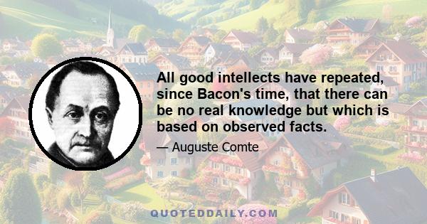 All good intellects have repeated, since Bacon's time, that there can be no real knowledge but which is based on observed facts.