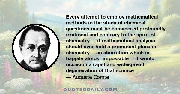 Every attempt to employ mathematical methods in the study of chemical questions must be considered profoundly irrational and contrary to the spirit of chemistry.... if mathematical analysis should ever hold a prominent