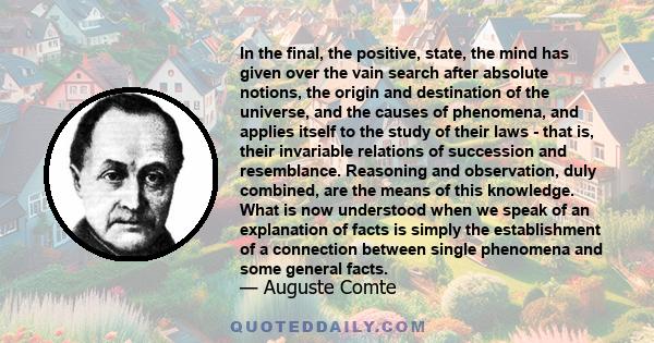 In the final, the positive, state, the mind has given over the vain search after absolute notions, the origin and destination of the universe, and the causes of phenomena, and applies itself to the study of their laws - 