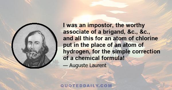 I was an impostor, the worthy associate of a brigand, &c., &c., and all this for an atom of chlorine put in the place of an atom of hydrogen, for the simple correction of a chemical formula!