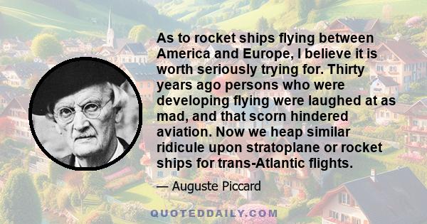 As to rocket ships flying between America and Europe, I believe it is worth seriously trying for. Thirty years ago persons who were developing flying were laughed at as mad, and that scorn hindered aviation. Now we heap 