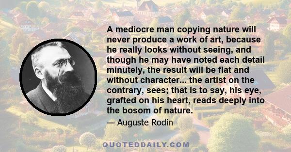 A mediocre man copying nature will never produce a work of art, because he really looks without seeing, and though he may have noted each detail minutely, the result will be flat and without character... the artist on