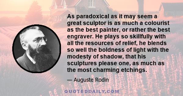 As paradoxical as it may seem a great sculptor is as much a colourist as the best painter, or rather the best engraver. He plays so skillfully with all the resources of relief, he blends so well the boldness of light